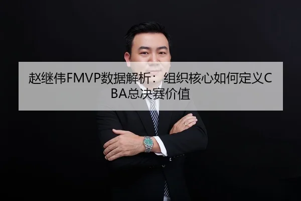 赵继伟FMVP数据解析：组织核心如何定义CBA总决赛价值