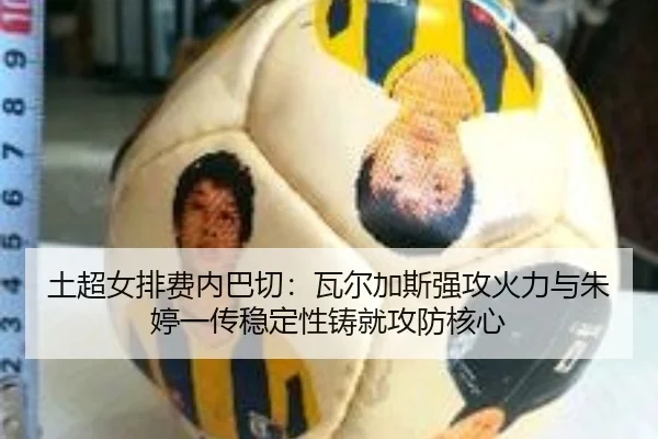土超女排费内巴切：瓦尔加斯强攻火力与朱婷一传稳定性铸就攻防核心