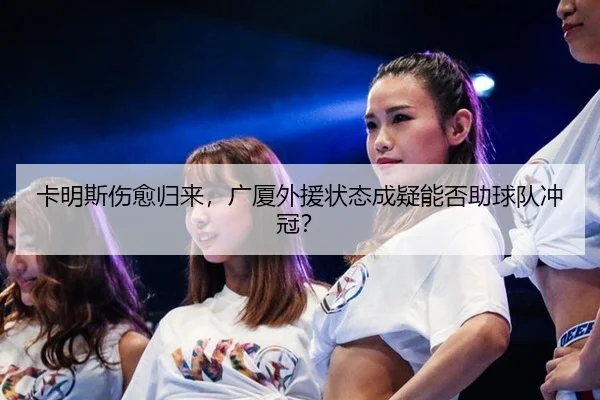 卡明斯伤愈归来，广厦外援状态成疑能否助球队冲冠？